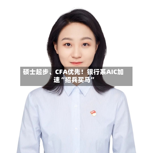 硕士起步、CFA优先！银行系AIC加速“招兵买马”-第2张图片