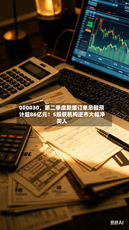000030，第二季度新增订单总额预计超86亿元！5股获机构逆市大幅净买入