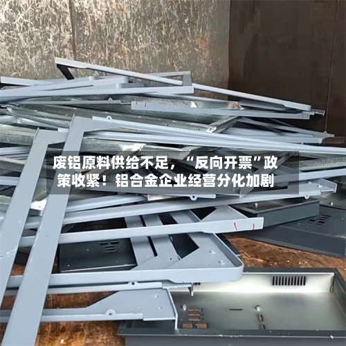 废铝原料供给不足	，“反向开票	”政策收紧！铝合金企业经营分化加剧-第2张图片