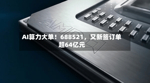 AI算力大单！688521，又新签订单超64亿元