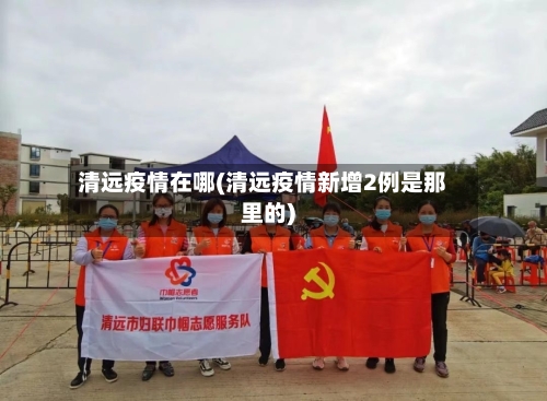 清远疫情在哪(清远疫情新增2例是那里的)-第2张图片