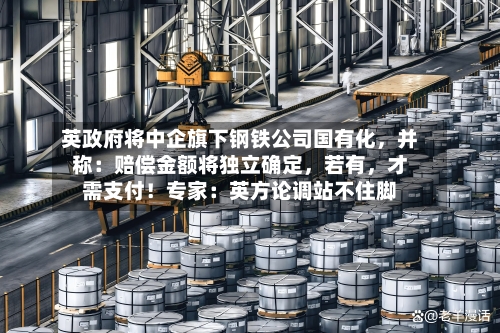 英政府将中企旗下钢铁公司国有化	，并称：赔偿金额将独立确定，若有，才需支付！专家：英方论调站不住脚-第3张图片