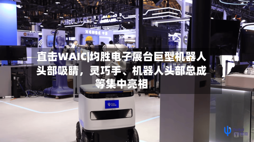 直击WAIC|均胜电子展台巨型机器人头部吸睛，灵巧手、机器人头部总成等集中亮相-第2张图片