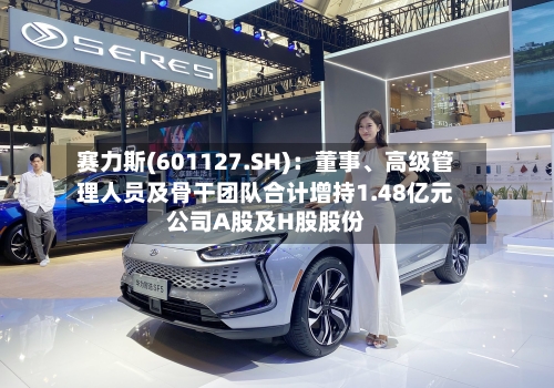 赛力斯(601127.SH)：董事	、高级管理人员及骨干团队合计增持1.48亿元公司A股及H股股份-第2张图片