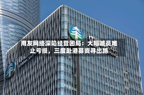用友网络深陷经营困局：大幅减员难止亏损，三度赴港募资寻出路-第2张图片