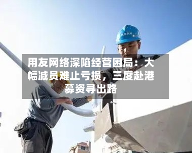 用友网络深陷经营困局：大幅减员难止亏损	，三度赴港募资寻出路-第3张图片