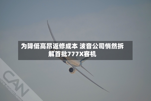 为降低高昂返修成本 波音公司悄然拆解首批777X客机
