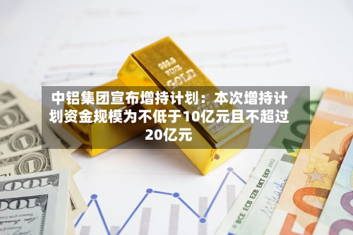中铝集团宣布增持计划:本次增持计划资金规模为不低于10亿元且不超过20亿元-第2张图片