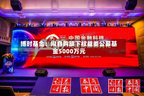 博时基金：拟自购旗下权益类公募基金5000万元