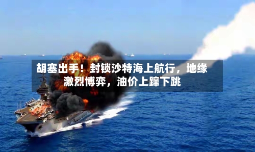 胡塞出手！封锁沙特海上航行，地缘激烈博弈	，油价上蹿下跳-第3张图片
