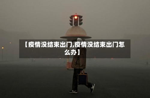 【疫情没结束出门,疫情没结束出门怎么办】