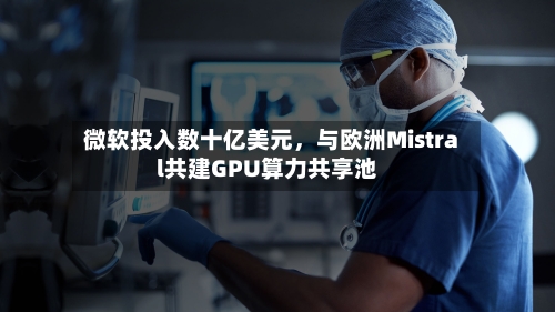微软投入数十亿美元，与欧洲Mistral共建GPU算力共享池