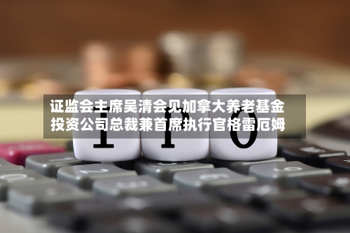 证监会主席吴清会见加拿大养老基金投资公司总裁兼首席执行官格雷厄姆
