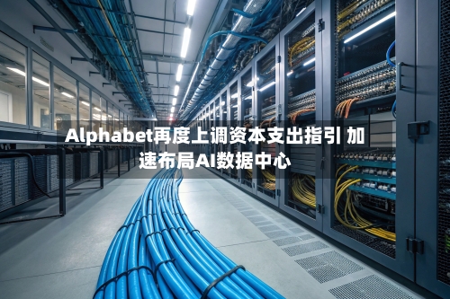 Alphabet再度上调资本支出指引 加速布局AI数据中心-第3张图片