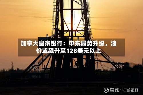 加拿大皇家银行：中东局势升级，油价或飙升至128美元以上