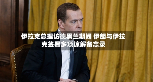 伊拉克总理访德黑兰期间 伊朗与伊拉克签署多项谅解备忘录