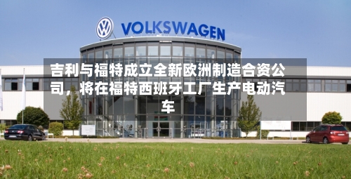 吉利与福特成立全新欧洲制造合资公司，将在福特西班牙工厂生产电动汽车