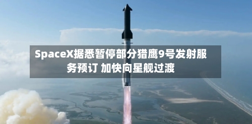 SpaceX据悉暂停部分猎鹰9号发射服务预订 加快向星舰过渡