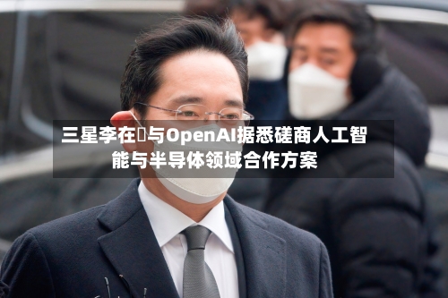 三星李在镕与OpenAI据悉磋商人工智能与半导体领域合作方案-第3张图片