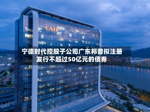 宁德时代控股子公司广东邦普拟注册发行不超过50亿元的债券