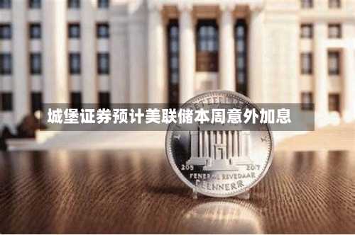 城堡证券预计美联储本周意外加息