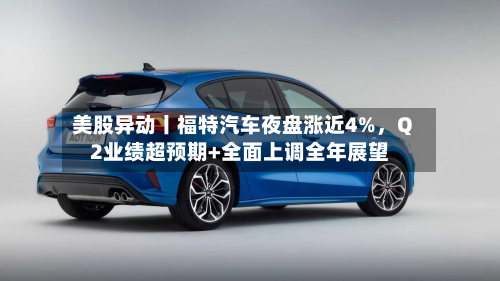美股异动丨福特汽车夜盘涨近4%，Q2业绩超预期+全面上调全年展望