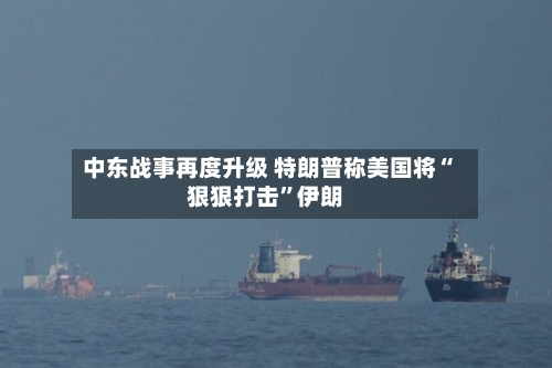 中东战事再度升级 特朗普称美国将“狠狠打击”伊朗-第2张图片