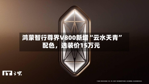 鸿蒙智行尊界V800新增“云水天青”配色，选装价15万元-第2张图片