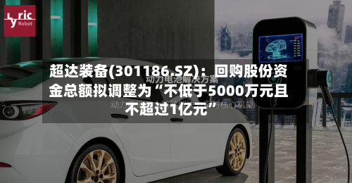 超达装备(301186.SZ)：回购股份资金总额拟调整为“不低于5000万元且不超过1亿元”-第2张图片