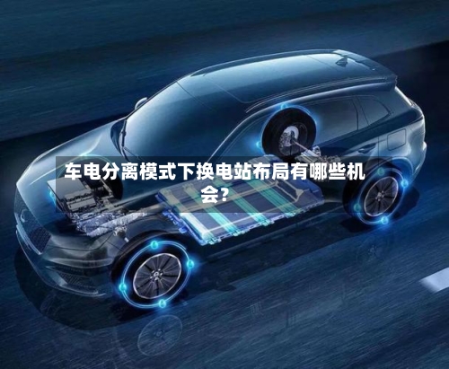 车电分离模式下换电站布局有哪些机会？-第2张图片