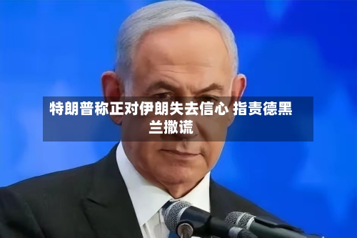 特朗普称正对伊朗失去信心 指责德黑兰撒谎