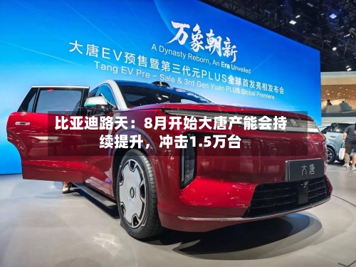 比亚迪路天：8月开始大唐产能会持续提升	，冲击1.5万台-第2张图片