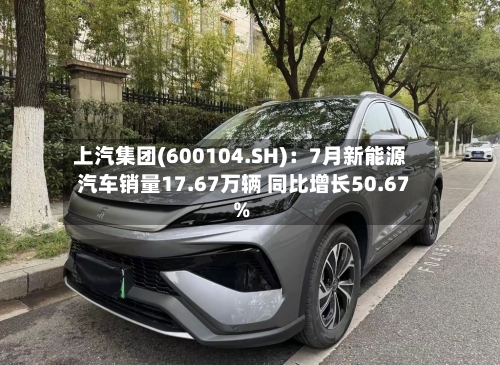 上汽集团(600104.SH):7月新能源汽车销量17.67万辆 同比增长50.67%-第2张图片