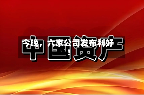 今晚	，六家公司发布利好！-第2张图片