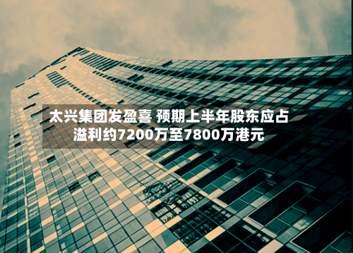 太兴集团发盈喜 预期上半年股东应占溢利约7200万至7800万港元
