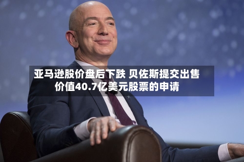 亚马逊股价盘后下跌 贝佐斯提交出售价值40.7亿美元股票的申请