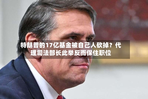 特朗普的17亿基金被自己人砍掉？代理司法部长此举反而保住职位-第2张图片