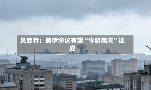 贝森特：美伊协议有望“今明两天”达成