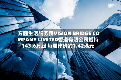 方圆生活服务获VISION BRIDGE COMPANY LIMITED智道有限公司增持143.6万股 每股作价约1.42港元