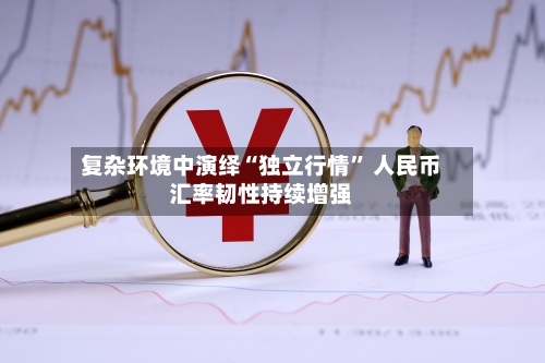 复杂环境中演绎“独立行情	” 人民币汇率韧性持续增强-第2张图片
