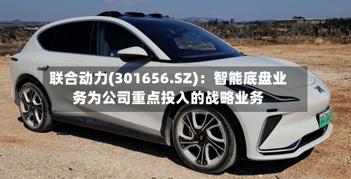 联合动力(301656.SZ):智能底盘业务为公司重点投入的战略业务-第2张图片