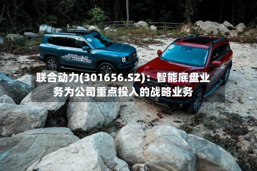 联合动力(301656.SZ):智能底盘业务为公司重点投入的战略业务-第3张图片
