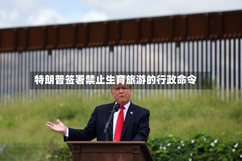 特朗普签署禁止生育旅游的行政命令