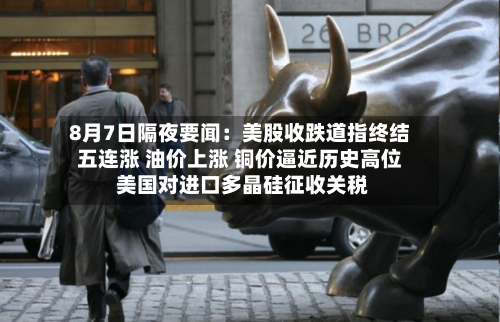 8月7日隔夜要闻:美股收跌道指终结五连涨 油价上涨 铜价逼近历史高位 美国对进口多晶硅征收关税-第2张图片