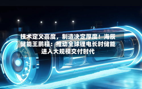 技术定义高度，制造决定厚度！海辰储能王鹏程：推动全球锂电长时储能进入大规模交付时代-第2张图片