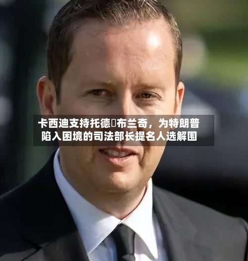 卡西迪支持托德・布兰奇	，为特朗普陷入困境的司法部长提名人选解围-第2张图片