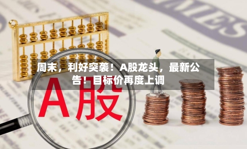 周末，利好突袭！A股龙头，最新公告！目标价再度上调