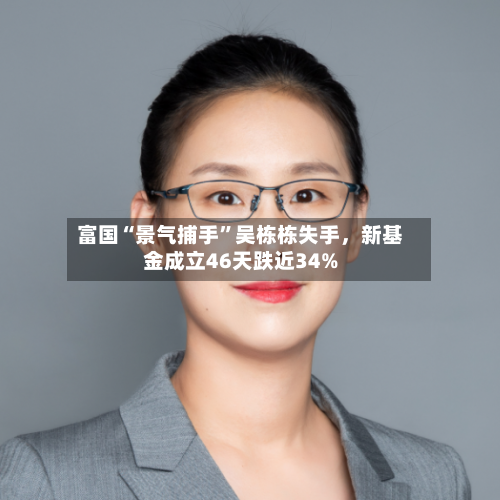 富国“景气捕手”吴栋栋失手，新基金成立46天跌近34%