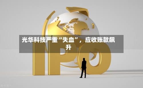 光华科技严重“失血”，应收账款飙升-第2张图片