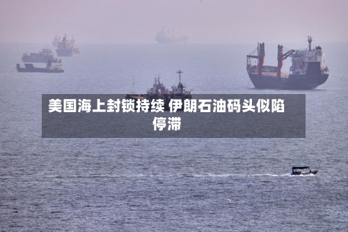 美国海上封锁持续 伊朗石油码头似陷停滞-第2张图片